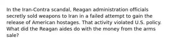 In the Iran-Contra scandal, Reagan administration officials secretly sold weapons to Iran in a failed attempt to gain the release of American hostages. That activity violated U.S. policy. What did the Reagan aides do with the money from the arms sale?