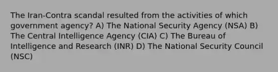 The Iran-Contra scandal resulted from the activities of which government agency? A) The National Security Agency (NSA) B) The Central Intelligence Agency (CIA) C) The Bureau of Intelligence and Research (INR) D) The National Security Council (NSC)