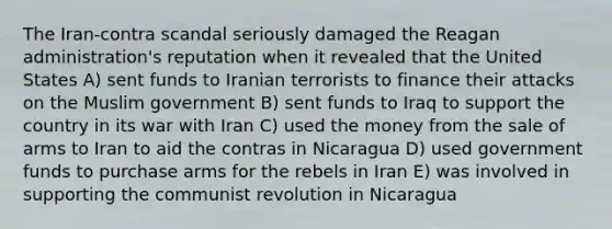 The Iran-contra scandal seriously damaged the Reagan administration's reputation when it revealed that the United States A) sent funds to Iranian terrorists to finance their attacks on the Muslim government B) sent funds to Iraq to support the country in its war with Iran C) used the money from the sale of arms to Iran to aid the contras in Nicaragua D) used government funds to purchase arms for the rebels in Iran E) was involved in supporting the communist revolution in Nicaragua