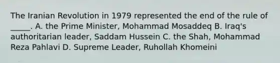 The Iranian Revolution in 1979 represented the end of the rule of _____. A. the Prime Minister, Mohammad Mosaddeq B. Iraq's authoritarian leader, Saddam Hussein C. the Shah, Mohammad Reza Pahlavi D. Supreme Leader, Ruhollah Khomeini