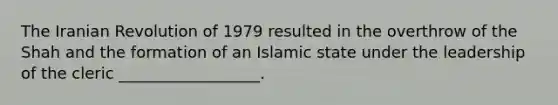 The Iranian Revolution of 1979 resulted in the overthrow of the Shah and the formation of an Islamic state under the leadership of the cleric __________________.