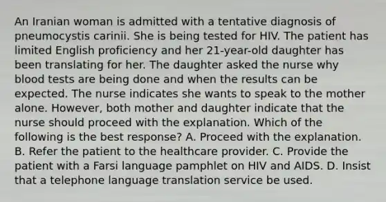 An Iranian woman is admitted with a tentative diagnosis of pneumocystis carinii. She is being tested for HIV. The patient has limited English proficiency and her 21-year-old daughter has been translating for her. The daughter asked the nurse why blood tests are being done and when the results can be expected. The nurse indicates she wants to speak to the mother alone. However, both mother and daughter indicate that the nurse should proceed with the explanation. Which of the following is the best response? A. Proceed with the explanation. B. Refer the patient to the healthcare provider. C. Provide the patient with a Farsi language pamphlet on HIV and AIDS. D. Insist that a telephone language translation service be used.