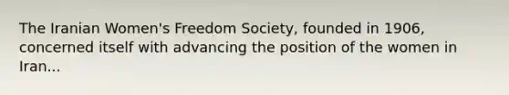 The Iranian Women's Freedom Society, founded in 1906, concerned itself with advancing the position of the women in Iran...