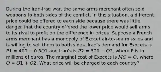 During the Iran-Iraq war, the same arms merchant often sold weapons to both sides of the conflict. In this situation, a different price could be offered to each side because there was little danger that the country offered the lower price would sell arms to its rival to profit on the difference in prices. Suppose a French arms merchant has a monopoly of Exocet air-to-sea missiles and is willing to sell them to both sides. Iraq's demand for Exocets is 𝑃1 = 400 − 0.5𝑄1 and Iran's is 𝑃2 = 300 − 𝑄2, where P is in millions of euros. The marginal cost of Exocets is 𝑀𝐶 = 𝑄, where 𝑄 = 𝑄1 + 𝑄2. What price will be charged to each country?