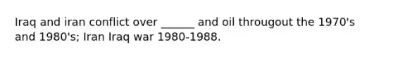 Iraq and iran conflict over ______ and oil througout the 1970's and 1980's; Iran Iraq war 1980-1988.