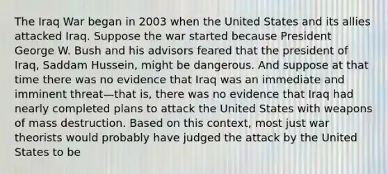 The Iraq War began in 2003 when the United States and its allies attacked Iraq. Suppose the war started because President George W. Bush and his advisors feared that the president of Iraq, Saddam Hussein, might be dangerous. And suppose at that time there was no evidence that Iraq was an immediate and imminent threat—that is, there was no evidence that Iraq had nearly completed plans to attack the United States with weapons of mass destruction. Based on this context, most just war theorists would probably have judged the attack by the United States to be