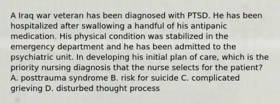 A Iraq war veteran has been diagnosed with PTSD. He has been hospitalized after swallowing a handful of his antipanic medication. His physical condition was stabilized in the emergency department and he has been admitted to the psychiatric unit. In developing his initial plan of care, which is the priority nursing diagnosis that the nurse selects for the patient? A. posttrauma syndrome B. risk for suicide C. complicated grieving D. disturbed thought process