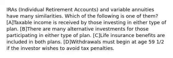 IRAs (Individual Retirement Accounts) and variable annuities have many similarities. Which of the following is one of them? [A]Taxable income is received by those investing in either type of plan. [B]There are many alternative investments for those participating in either type of plan. [C]Life insurance benefits are included in both plans. [D]Withdrawals must begin at age 59 1/2 if the investor wishes to avoid tax penalties.