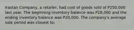 Irastan Company, a retailer, had cost of goods sold of P250,000 last year. The beginning inventory balance was P28,000 and the ending inventory balance was P20,000. The company's average sale period was closest to: