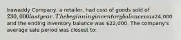 Irawaddy Company, a retailer, had cost of goods sold of 230,000 last year. The beginning inventory balance was24,000 and the ending inventory balance was 22,000. The company's average sale period was closest to: