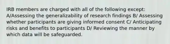 IRB members are charged with all of the following except: A/Assessing the generalizability of research findings B/ Assessing whether participants are giving informed consent C/ Anticipating risks and benefits to participants D/ Reviewing the manner by which data will be safeguarded.