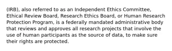 (IRB), also referred to as an Independent Ethics Committee, Ethical Review Board, Research Ethics Board, or Human Research Protection Program, is a federally mandated administrative body that reviews and approves all research projects that involve the use of human participants as the source of data, to make sure their rights are protected.