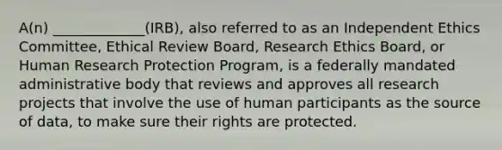 A(n) _____________(IRB), also referred to as an Independent Ethics Committee, Ethical Review Board, Research Ethics Board, or Human Research Protection Program, is a federally mandated administrative body that reviews and approves all research projects that involve the use of human participants as the source of data, to make sure their rights are protected.