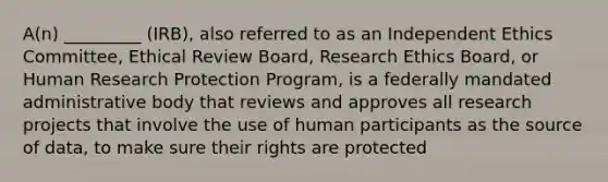 A(n) _________ (IRB), also referred to as an Independent Ethics Committee, Ethical Review Board, Research Ethics Board, or Human Research Protection Program, is a federally mandated administrative body that reviews and approves all research projects that involve the use of human participants as the source of data, to make sure their rights are protected