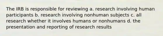 The IRB is responsible for reviewing a. research involving human participants b. research involving nonhuman subjects c. all research whether it involves humans or nonhumans d. the presentation and reporting of research results