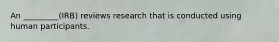 An _________(IRB) reviews research that is conducted using human participants.