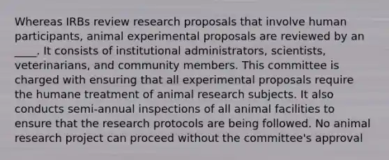 Whereas IRBs review research proposals that involve human participants, animal experimental proposals are reviewed by an ____. It consists of institutional administrators, scientists, veterinarians, and community members. This committee is charged with ensuring that all experimental proposals require the humane treatment of animal research subjects. It also conducts semi-annual inspections of all animal facilities to ensure that the research protocols are being followed. No animal research project can proceed without the committee's approval