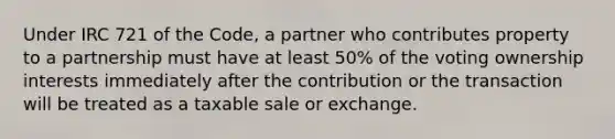 Under IRC 721 of the Code, a partner who contributes property to a partnership must have at least 50% of the voting ownership interests immediately after the contribution or the transaction will be treated as a taxable sale or exchange.