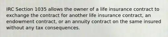 IRC Section 1035 allows the owner of a life insurance contract to exchange the contract for another life insurance contract, an endowment contract, or an annuity contract on the same insured without any tax consequences.