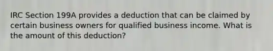 IRC Section 199A provides a deduction that can be claimed by certain business owners for qualified business income. What is the amount of this deduction?