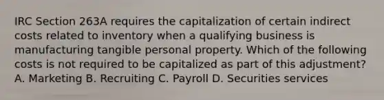 IRC Section 263A requires the capitalization of certain indirect costs related to inventory when a qualifying business is manufacturing tangible personal property. Which of the following costs is not required to be capitalized as part of this adjustment? A. Marketing B. Recruiting C. Payroll D. Securities services