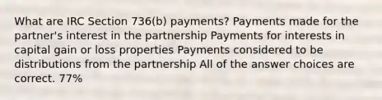 What are IRC Section 736(b) payments? Payments made for the partner's interest in the partnership Payments for interests in capital gain or loss properties Payments considered to be distributions from the partnership All of the answer choices are correct. 77%