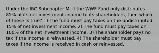 Under the IRC Subchapter M, if the WWF Fund only distributes 85% of its net investment income to its shareholders, then which of these is true? 1) The fund must pay taxes on the undistributed 15% of net investment income. 2) The fund must pay taxes on 100% of the net investment income. 3) The shareholder pays no tax if the income is reinvested. 4) The shareholder must pay taxes if the income is received in cash or reinvested.