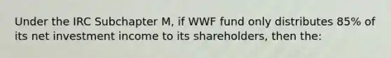 Under the IRC Subchapter M, if WWF fund only distributes 85% of its net investment income to its shareholders, then the: