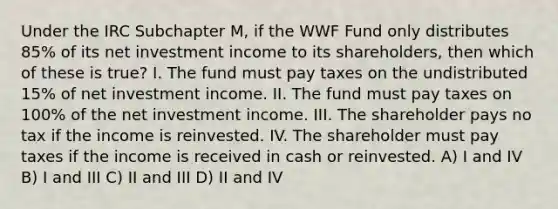 Under the IRC Subchapter M, if the WWF Fund only distributes 85% of its net investment income to its shareholders, then which of these is true? I. The fund must pay taxes on the undistributed 15% of net investment income. II. The fund must pay taxes on 100% of the net investment income. III. The shareholder pays no tax if the income is reinvested. IV. The shareholder must pay taxes if the income is received in cash or reinvested. A) I and IV B) I and III C) II and III D) II and IV