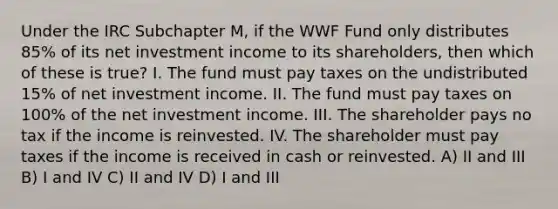 Under the IRC Subchapter M, if the WWF Fund only distributes 85% of its net investment income to its shareholders, then which of these is true? I. The fund must pay taxes on the undistributed 15% of net investment income. II. The fund must pay taxes on 100% of the net investment income. III. The shareholder pays no tax if the income is reinvested. IV. The shareholder must pay taxes if the income is received in cash or reinvested. A) II and III B) I and IV C) II and IV D) I and III