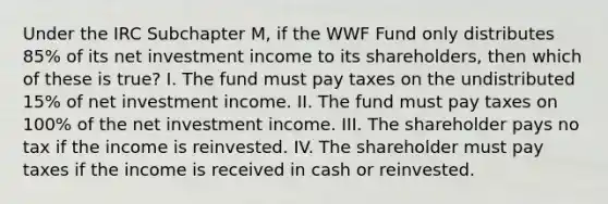 Under the IRC Subchapter M, if the WWF Fund only distributes 85% of its net investment income to its shareholders, then which of these is true? I. The fund must pay taxes on the undistributed 15% of net investment income. II. The fund must pay taxes on 100% of the net investment income. III. The shareholder pays no tax if the income is reinvested. IV. The shareholder must pay taxes if the income is received in cash or reinvested.