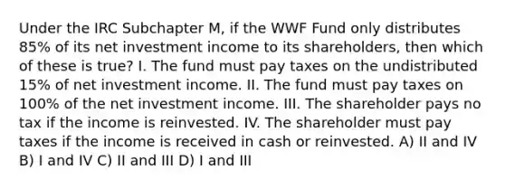 Under the IRC Subchapter M, if the WWF Fund only distributes 85% of its net investment income to its shareholders, then which of these is true? I. The fund must pay taxes on the undistributed 15% of net investment income. II. The fund must pay taxes on 100% of the net investment income. III. The shareholder pays no tax if the income is reinvested. IV. The shareholder must pay taxes if the income is received in cash or reinvested. A) II and IV B) I and IV C) II and III D) I and III