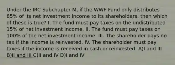 Under the IRC Subchapter M, if the WWF Fund only distributes 85% of its net investment income to its shareholders, then which of these is true? I. The fund must pay taxes on the undistributed 15% of net investment income. II. The fund must pay taxes on 100% of the net investment income. III. The shareholder pays no tax if the income is reinvested. IV. The shareholder must pay taxes if the income is received in cash or reinvested. A)I and III B)II and III C)II and IV D)I and IV