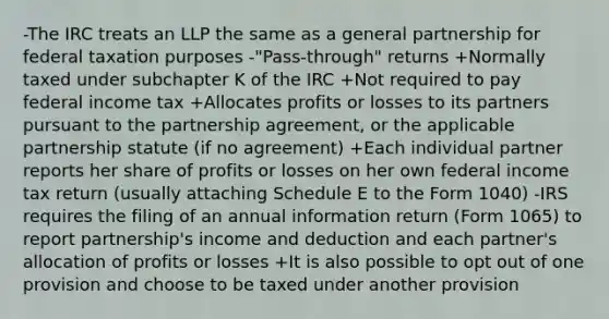 -The IRC treats an LLP the same as a general partnership for federal taxation purposes -"Pass-through" returns +Normally taxed under subchapter K of the IRC +Not required to pay federal income tax +Allocates profits or losses to its partners pursuant to the partnership agreement, or the applicable partnership statute (if no agreement) +Each individual partner reports her share of profits or losses on her own federal income tax return (usually attaching Schedule E to the Form 1040) -IRS requires the filing of an annual information return (Form 1065) to report partnership's income and deduction and each partner's allocation of profits or losses +It is also possible to opt out of one provision and choose to be taxed under another provision