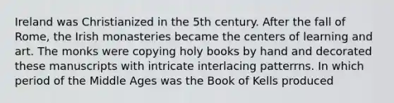 Ireland was Christianized in the 5th century. After the fall of Rome, the Irish monasteries became the centers of learning and art. The monks were copying holy books by hand and decorated these manuscripts with intricate interlacing patterrns. In which period of the Middle Ages was the Book of Kells produced