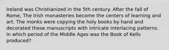 Ireland was Christianized in the 5th century. After the fall of Rome, The Irish monasteries become the centers of learning and art. The monks were copying the holy books by hand and decorated these manuscripts with intricate interlacing patterns. In which period of the Middle Ages was the Book of Kells produced?