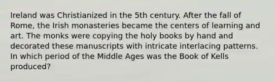 Ireland was Christianized in the 5th century. After the fall of Rome, the Irish monasteries became the centers of learning and art. The monks were copying the holy books by hand and decorated these manuscripts with intricate interlacing patterns. In which period of the Middle Ages was the Book of Kells produced?