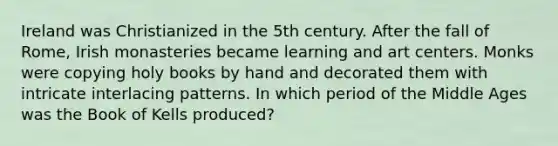 Ireland was Christianized in the 5th century. After the fall of Rome, Irish monasteries became learning and art centers. Monks were copying holy books by hand and decorated them with intricate interlacing patterns. In which period of the Middle Ages was the Book of Kells produced?