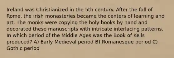 Ireland was Christianized in the 5th century. After the fall of Rome, the Irish monasteries became the centers of learning and art. The monks were copying the holy books by hand and decorated these manuscripts with intricate interlacing patterns. In which period of the Middle Ages was the Book of Kells produced? A) Early Medieval period B) Romanesque period C) Gothic period
