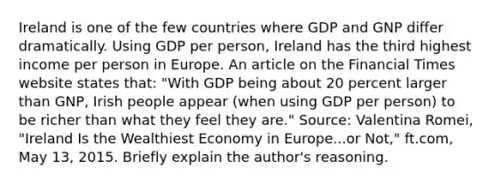 Ireland is one of the few countries where GDP and GNP differ dramatically. Using GDP per​ person, Ireland has the third highest income per person in Europe. An article on the Financial Times website states​ that: ​"With GDP being about 20 percent larger than​ GNP, Irish people appear​ (when using GDP per​ person) to be richer than what they feel they​ are." ​Source: Valentina​ Romei, "Ireland Is the Wealthiest Economy in Europe...or​ Not," ft.com, May​ 13, 2015. Briefly explain the​ author's reasoning.