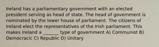 Ireland has a parliamentary government with an elected president serving as head of state. The head of government is nominated by the lower house of parliament. The citizens of Ireland elect the representatives of the Irish parliament. This makes Ireland a _______ type of government A) Communist B) Democracic C) Republic D) Unitary