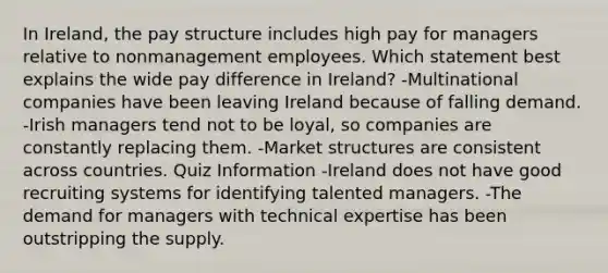 In Ireland, the pay structure includes high pay for managers relative to nonmanagement employees. Which statement best explains the wide pay difference in Ireland? -Multinational companies have been leaving Ireland because of falling demand. -Irish managers tend not to be loyal, so companies are constantly replacing them. -Market structures are consistent across countries. Quiz Information -Ireland does not have good recruiting systems for identifying talented managers. -The demand for managers with technical expertise has been outstripping the supply.