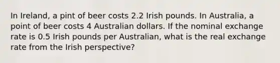 In Ireland, a pint of beer costs 2.2 Irish pounds. In Australia, a point of beer costs 4 Australian dollars. If the nominal exchange rate is 0.5 Irish pounds per Australian, what is the real exchange rate from the Irish perspective?