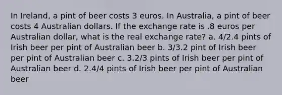 In Ireland, a pint of beer costs 3 euros. In Australia, a pint of beer costs 4 Australian dollars. If the exchange rate is .8 euros per Australian dollar, what is the real exchange rate? a. 4/2.4 pints of Irish beer per pint of Australian beer b. 3/3.2 pint of Irish beer per pint of Australian beer c. 3.2/3 pints of Irish beer per pint of Australian beer d. 2.4/4 pints of Irish beer per pint of Australian beer