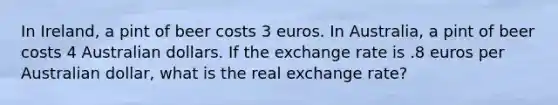 In Ireland, a pint of beer costs 3 euros. In Australia, a pint of beer costs 4 Australian dollars. If the exchange rate is .8 euros per Australian dollar, what is the real exchange rate?