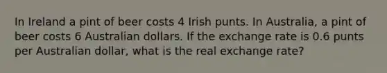 In Ireland a pint of beer costs 4 Irish punts. In Australia, a pint of beer costs 6 Australian dollars. If the exchange rate is 0.6 punts per Australian dollar, what is the real exchange rate?