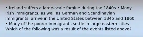 • Ireland suffers a large-scale famine during the 1840s • Many Irish immigrants, as well as German and Scandinavian immigrants, arrive in the United States between 1845 and 1860 • Many of the poorer immigrants settle in large eastern cities Which of the following was a result of the events listed above?