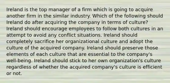 Ireland is the top manager of a firm which is going to acquire another firm in the similar industry. Which of the following should Ireland do after acquiring the company in terms of culture? Ireland should encourage employees to follow both cultures in an attempt to avoid any conflict situations. Ireland should completely sacrifice her organizational culture and adopt the culture of the acquired company. Ireland should preserve those elements of each culture that are essential to the company's well-being. Ireland should stick to her own organization's culture regardless of whether the acquired company's culture is efficient or not.