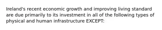 Ireland's recent economic growth and improving living standard are due primarily to its investment in all of the following types of physical and human infrastructure EXCEPT: