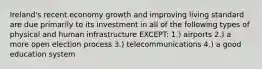 Ireland's recent economy growth and improving living standard are due primarily to its investment in all of the following types of physical and human infrastructure EXCEPT: 1.) airports 2.) a more open election process 3.) telecommunications 4.) a good education system